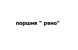 поршня “ рено“